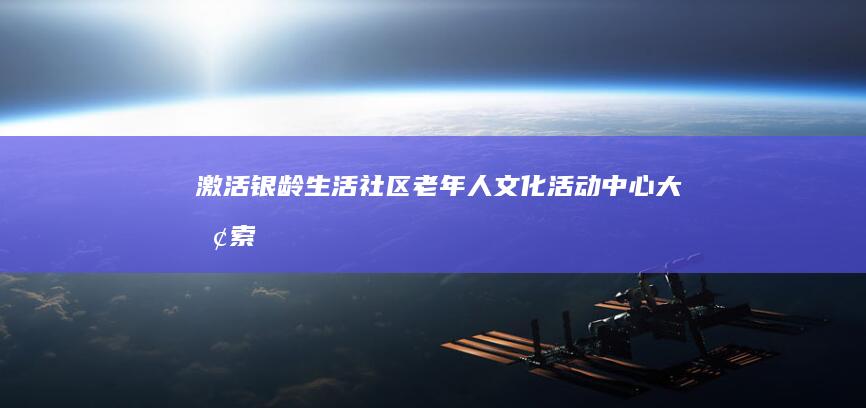 激活银龄生活：社区老年人文化活动中心大探索